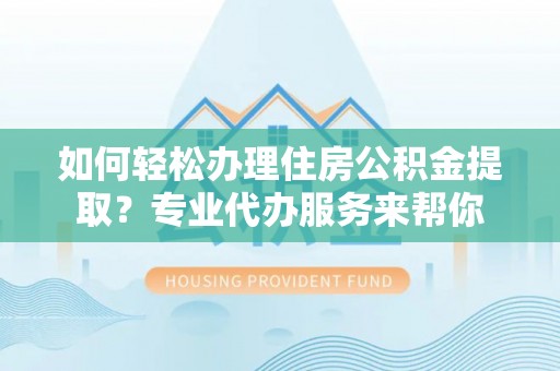 华龙如何轻松办理住房公积金提取？专业代办服务来帮你