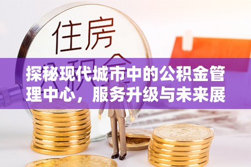华龙探秘现代城市中的公积金管理中心，服务升级与未来展望