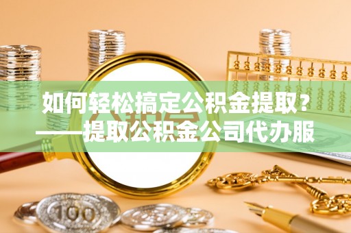 华龙如何轻松搞定公积金提取？——提取公积金公司代办服务全解析