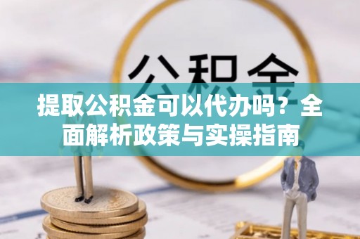 华龙提取公积金可以代办吗？全面解析政策与实操指南