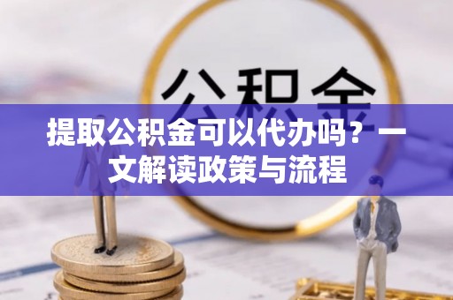华龙提取公积金可以代办吗？一文解读政策与流程