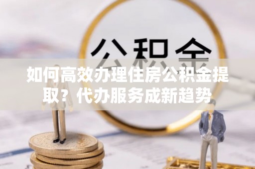 华龙如何高效办理住房公积金提取？代办服务成新趋势
