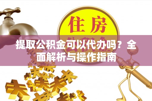 华龙提取公积金可以代办吗？全面解析与操作指南