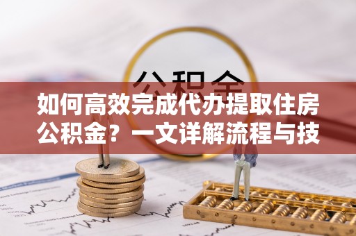 华龙如何高效完成代办提取住房公积金？一文详解流程与技巧