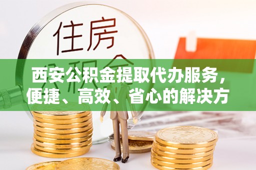 华龙西安公积金提取代办服务，便捷、高效、省心的解决方案