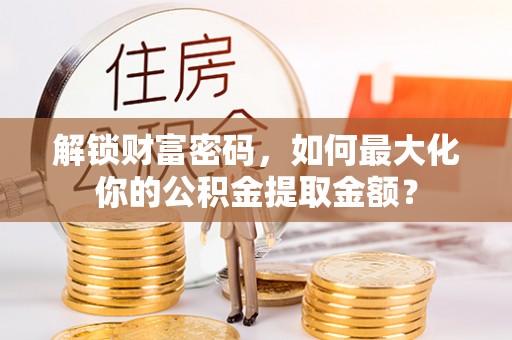 华龙解锁财富密码，如何最大化你的公积金提取金额？