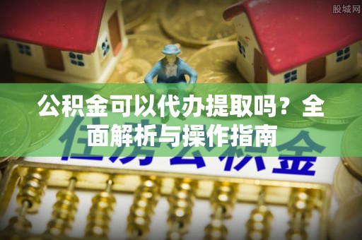 华龙公积金可以代办提取吗？全面解析与操作指南