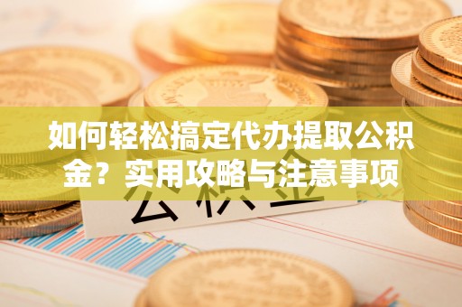 华龙如何轻松搞定代办提取公积金？实用攻略与注意事项