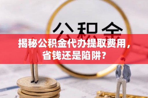 华龙揭秘公积金代办提取费用，省钱还是陷阱？