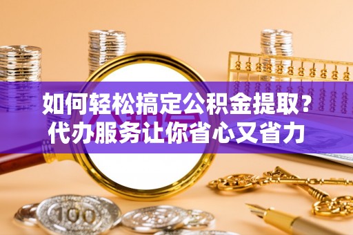 华龙如何轻松搞定公积金提取？代办服务让你省心又省力