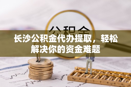 华龙长沙公积金代办提取，轻松解决你的资金难题
