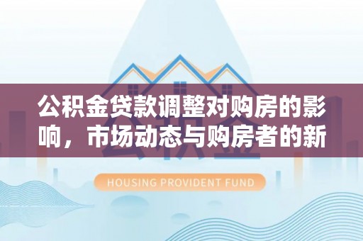 华龙公积金贷款调整对购房的影响，市场动态与购房者的新选择