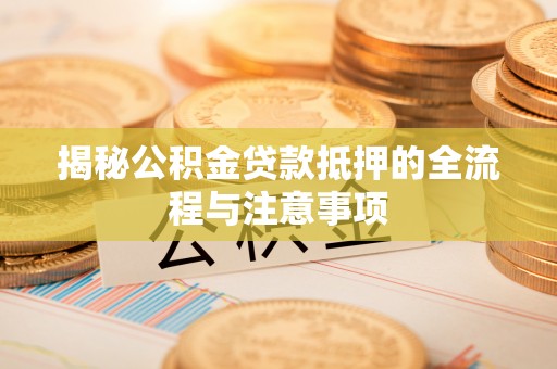 华龙揭秘公积金贷款抵押的全流程与注意事项