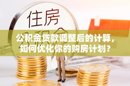 华龙公积金贷款调整后的计算，如何优化你的购房计划？