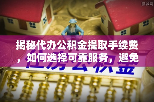 华龙揭秘代办公积金提取手续费，如何选择可靠服务，避免隐形陷阱