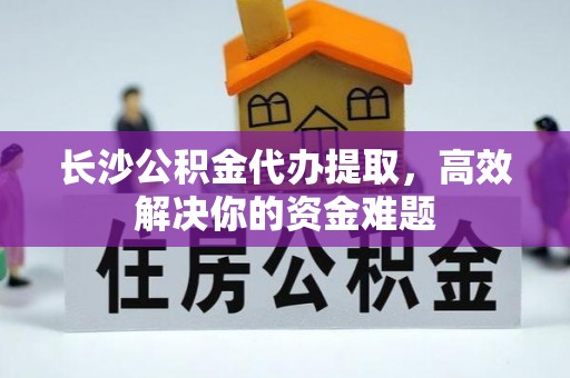 华龙长沙公积金代办提取，高效解决你的资金难题