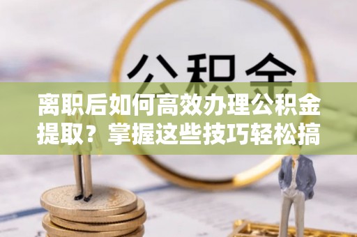 华龙离职后如何高效办理公积金提取？掌握这些技巧轻松搞定