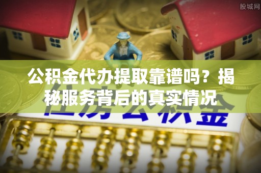 华龙公积金代办提取靠谱吗？揭秘服务背后的真实情况