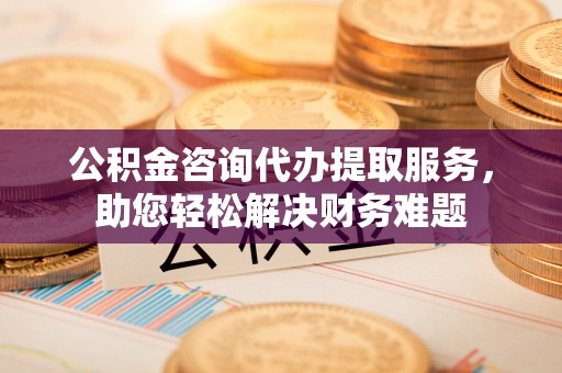 华龙公积金咨询代办提取服务，助您轻松解决财务难题