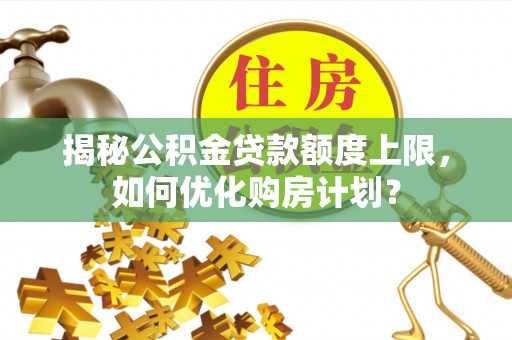 华龙揭秘公积金贷款额度上限，如何优化购房计划？