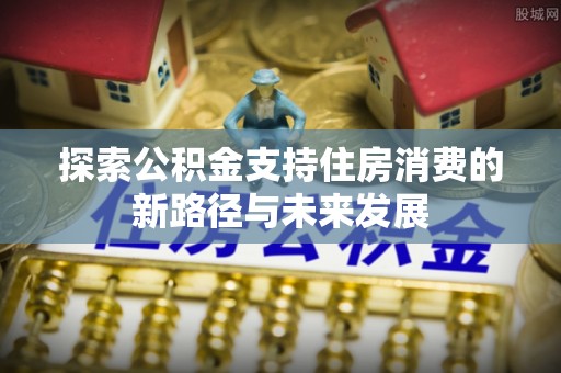 华龙探索公积金支持住房消费的新路径与未来发展