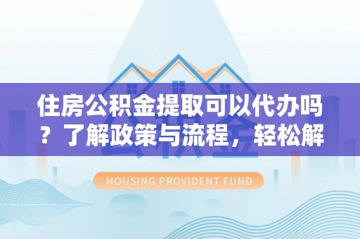 华龙住房公积金提取可以代办吗？了解政策与流程，轻松解决你的疑问