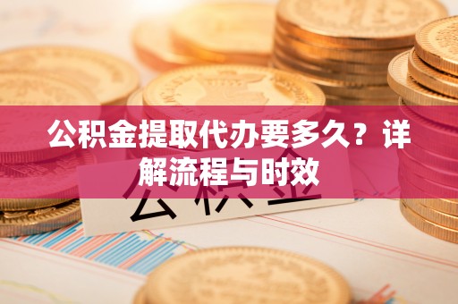 华龙公积金提取代办要多久？详解流程与时效