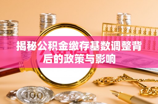 华龙揭秘公积金缴存基数调整背后的政策与影响