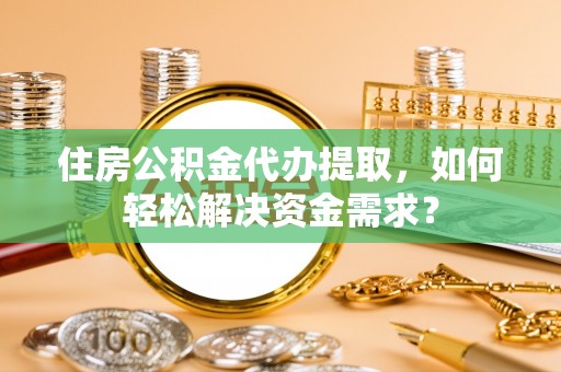 华龙住房公积金代办提取，如何轻松解决资金需求？
