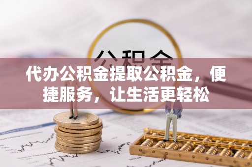 华龙代办公积金提取公积金，便捷服务，让生活更轻松
