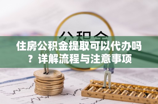 华龙住房公积金提取可以代办吗？详解流程与注意事项