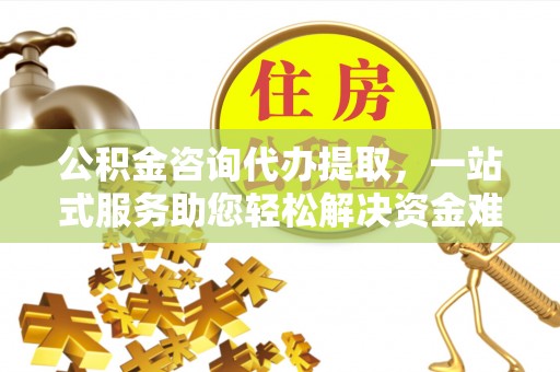 华龙公积金咨询代办提取，一站式服务助您轻松解决资金难题