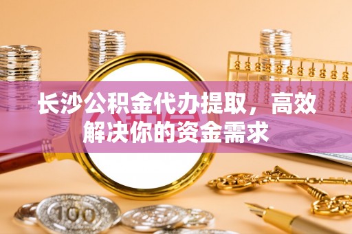 华龙长沙公积金代办提取，高效解决你的资金需求