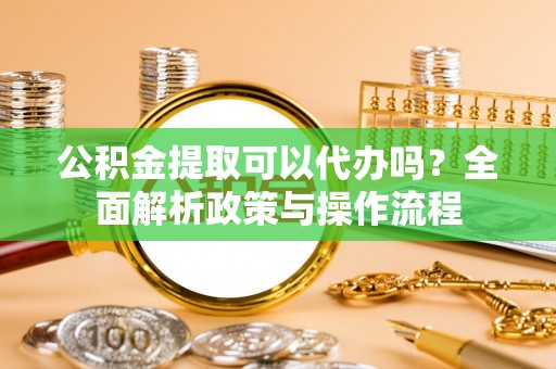 华龙公积金提取可以代办吗？全面解析政策与操作流程
