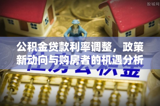 华龙公积金贷款利率调整，政策新动向与购房者的机遇分析