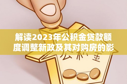 华龙解读2023年公积金贷款额度调整新政及其对购房的影响