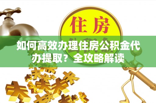 华龙如何高效办理住房公积金代办提取？全攻略解读