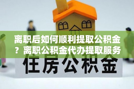 华龙离职后如何顺利提取公积金？离职公积金代办提取服务助力无忧办理