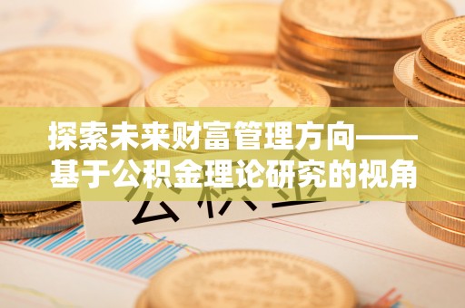 华龙探索未来财富管理方向——基于公积金理论研究的视角
