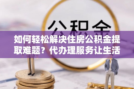 华龙如何轻松解决住房公积金提取难题？代办理服务让生活更简单