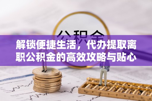 华龙解锁便捷生活，代办提取离职公积金的高效攻略与贴心建议