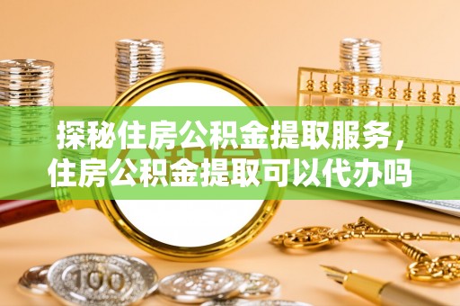 华龙探秘住房公积金提取服务，住房公积金提取可以代办吗的全方位解析