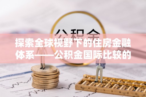 华龙探索全球视野下的住房金融体系——公积金国际比较的深度解析
