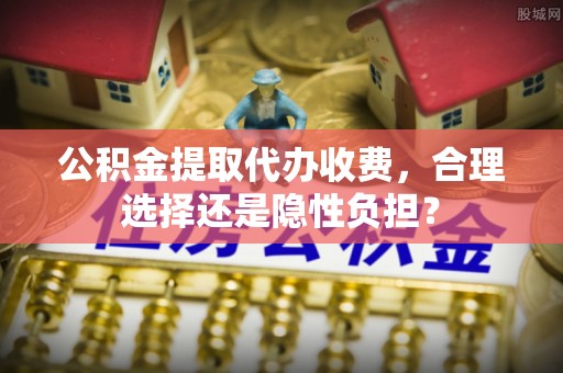 华龙公积金提取代办收费，合理选择还是隐性负担？