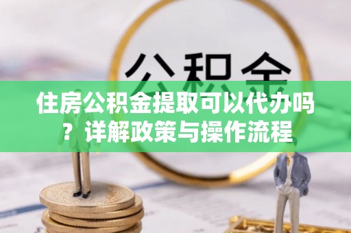 华龙住房公积金提取可以代办吗？详解政策与操作流程