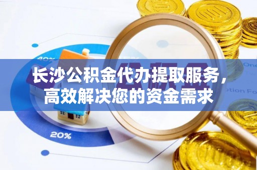华龙长沙公积金代办提取服务，高效解决您的资金需求