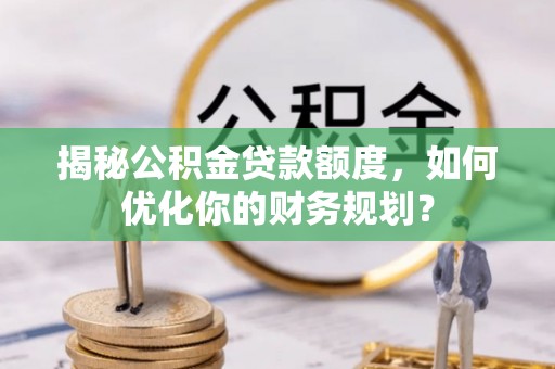 华龙揭秘公积金贷款额度，如何优化你的财务规划？