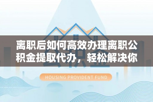华龙离职后如何高效办理离职公积金提取代办，轻松解决你的后顾之忧