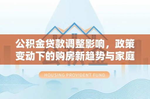 华龙公积金贷款调整影响，政策变动下的购房新趋势与家庭财务规划