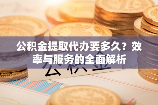 华龙公积金提取代办要多久？效率与服务的全面解析